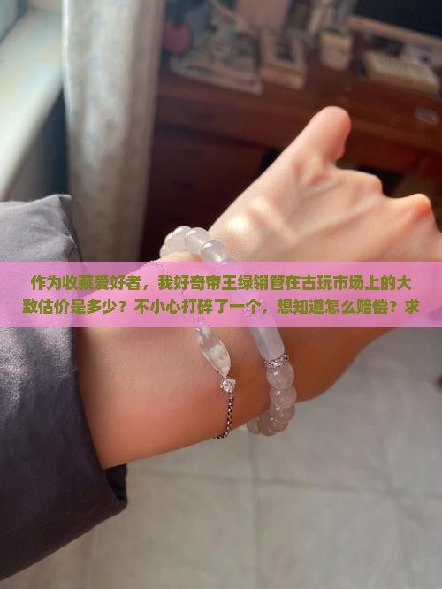 作为收藏爱好者，我好奇帝王绿翎管在古玩市场上的大致估价是多少？不小心打碎了一个，想知道怎么赔偿？求解！