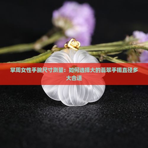 掌周女性手腕尺寸测量：如何选择大的翡翠手镯直径多大合适