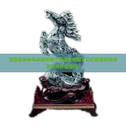 翡翠高冰种与冰玻种哪个更适合收藏？它们的鉴别特点及市场价值如何？