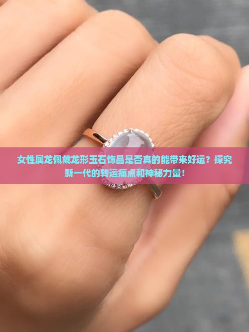 女性属龙佩戴龙形玉石饰品是否真的能带来好运？探究新一代的转运痛点和神秘力量！