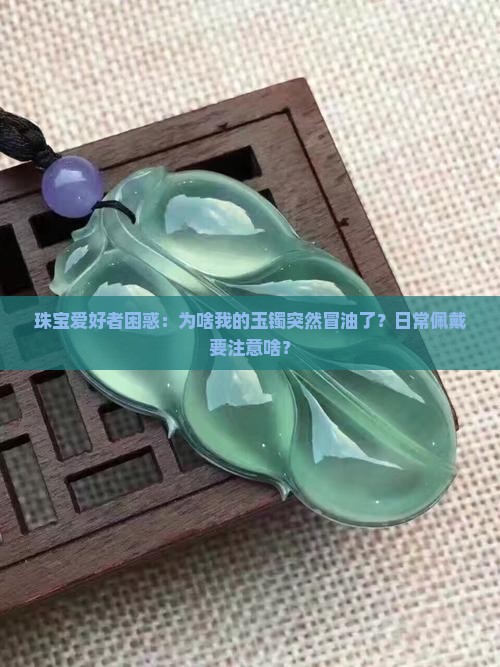 珠宝爱好者困惑：为啥我的玉镯突然冒油了？日常佩戴要注意啥？