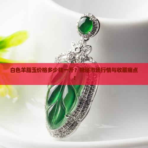 白色羊脂玉价格多少钱一斤？揭秘市场行情与收藏痛点！