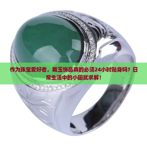 作为珠宝爱好者，戴玉饰品真的必须24小时贴身吗？日常生活中的小困扰求解！