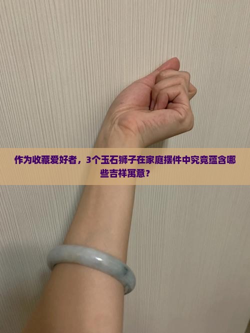 作为收藏爱好者，3个玉石狮子在家庭摆件中究竟蕴含哪些吉祥寓意？