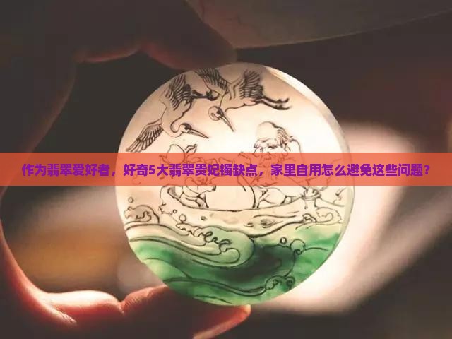 作为翡翠爱好者，好奇5大翡翠贵妃镯缺点，家里自用怎么避免这些问题？