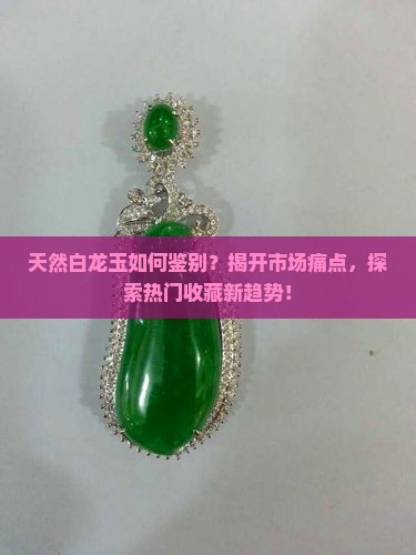 天然白龙玉如何鉴别？揭开市场痛点，探索热门收藏新趋势！