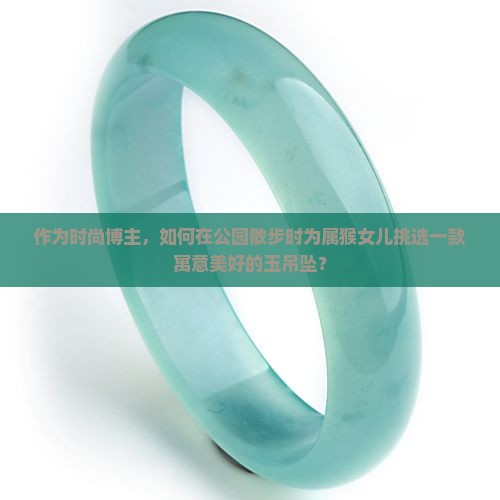 作为时尚博主，如何在公园散步时为属猴女儿挑选一款寓意美好的玉吊坠？