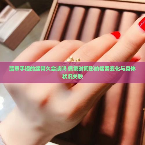 翡翠手镯的绵带久会淡吗 佩戴时间影响棉絮变化与身体状况关联