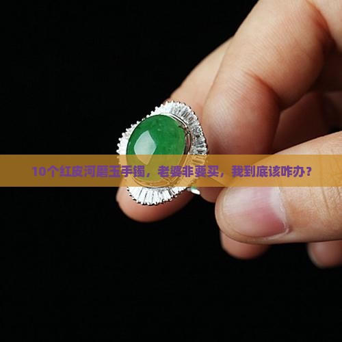 10个红皮河磨玉手镯，老婆非要买，我到底该咋办？