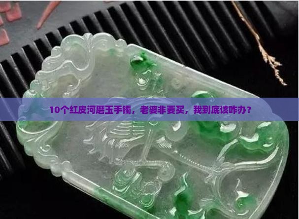 10个红皮河磨玉手镯，老婆非要买，我到底该咋办？