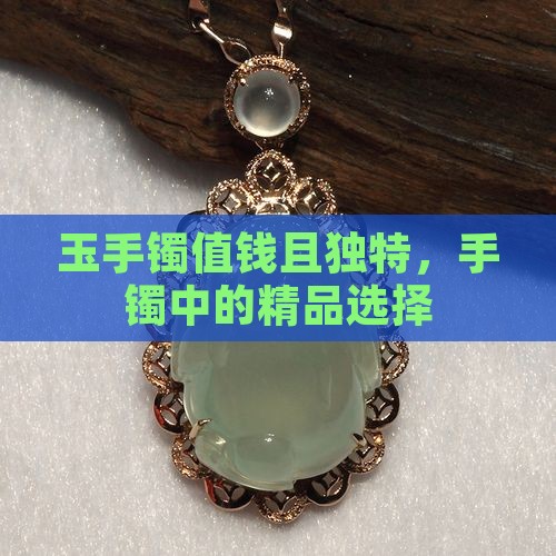 玉手镯值钱且独特，手镯中的精品选择
