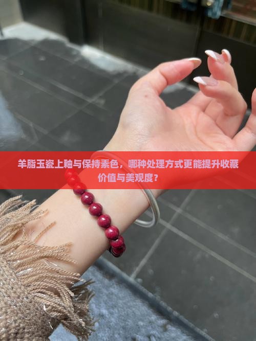 羊脂玉瓷上釉与保持素色，哪种处理方式更能提升收藏价值与美观度？