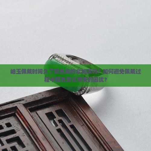 岫玉佩戴时间久了颜色真的会加深吗？如何避免佩戴过程中颜色变化带来的困扰？