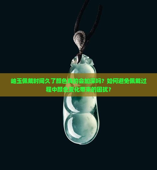 岫玉佩戴时间久了颜色真的会加深吗？如何避免佩戴过程中颜色变化带来的困扰？