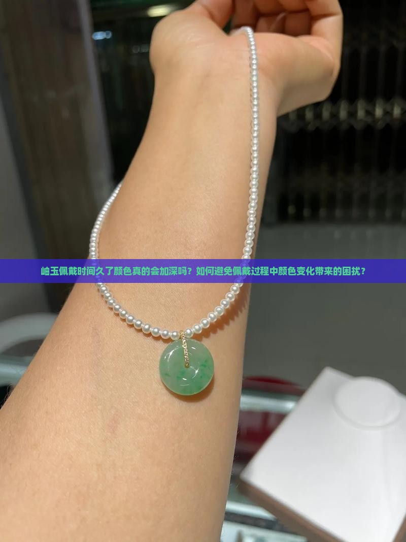 岫玉佩戴时间久了颜色真的会加深吗？如何避免佩戴过程中颜色变化带来的困扰？