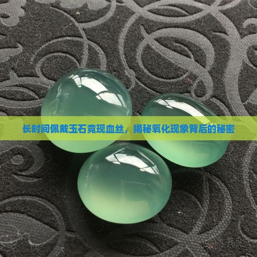 长时间佩戴玉石竟现血丝，揭秘氧化现象背后的秘密