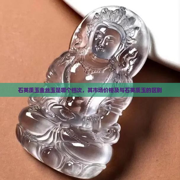 石英质玉金丝玉是哪个档次，其市场价格及与石英质玉的区别