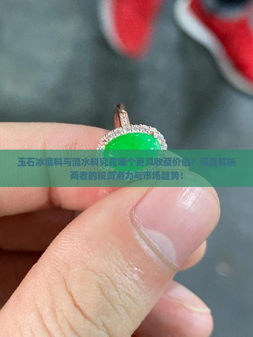 玉石冰底料与流水料究竟哪个更具收藏价值？深度解析两者的投资潜力与市场趋势！