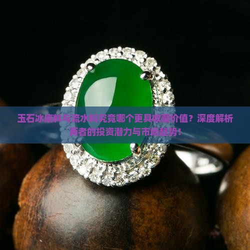 玉石冰底料与流水料究竟哪个更具收藏价值？深度解析两者的投资潜力与市场趋势！