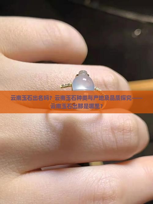 云南玉石出名吗？云南玉石种类与产地及品质探究——云南玉石出那是哪里？