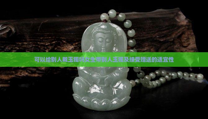 可以给别人戴玉镯吗女生带别人玉镯及接受赠送的适宜性