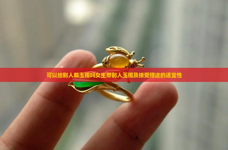 可以给别人戴玉镯吗女生带别人玉镯及接受赠送的适宜性