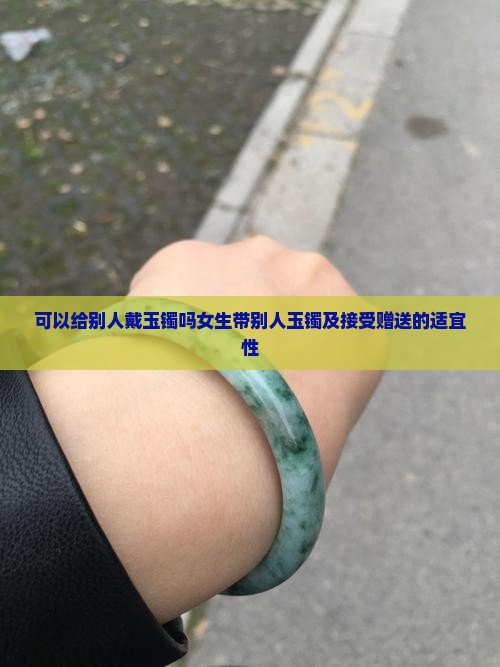 可以给别人戴玉镯吗女生带别人玉镯及接受赠送的适宜性