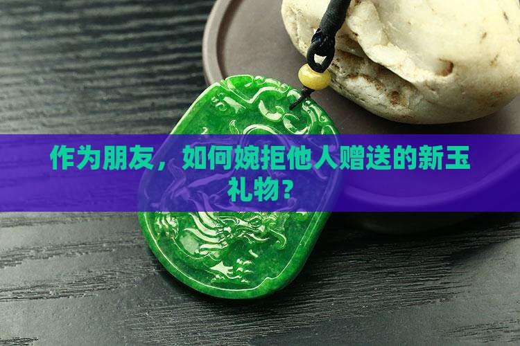 作为朋友，如何婉拒他人赠送的新玉礼物？