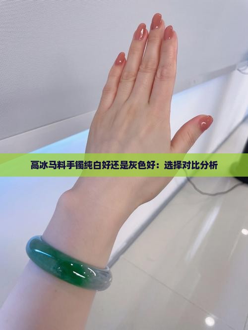 高冰马料手镯纯白好还是灰色好：选择对比分析