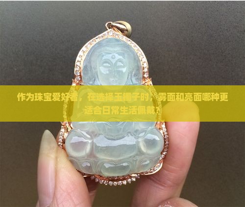 作为珠宝爱好者，在选择玉镯子时，雾面和亮面哪种更适合日常生活佩戴？