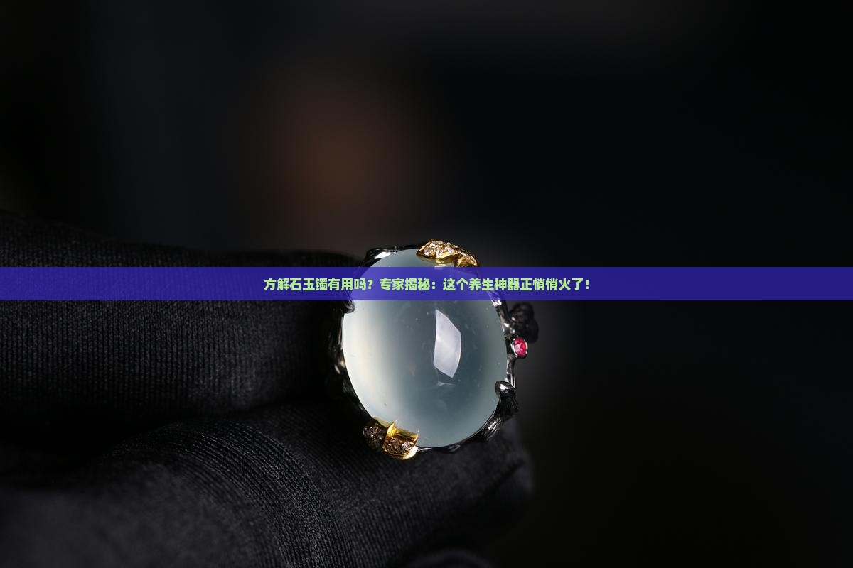 方解石玉镯有用吗？专家揭秘：这个养生神器正悄悄火了！