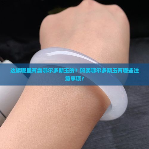 达旗哪里有卖鄂尔多斯玉的？购买鄂尔多斯玉有哪些注意事项？