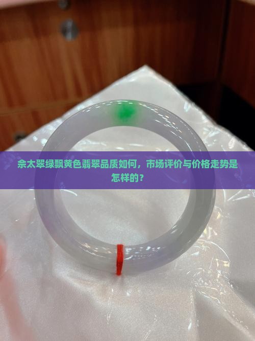 佘太翠绿飘黄色翡翠品质如何，市场评价与价格走势是怎样的？