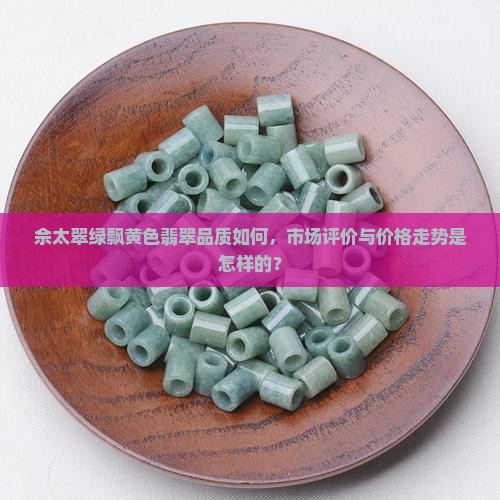佘太翠绿飘黄色翡翠品质如何，市场评价与价格走势是怎样的？