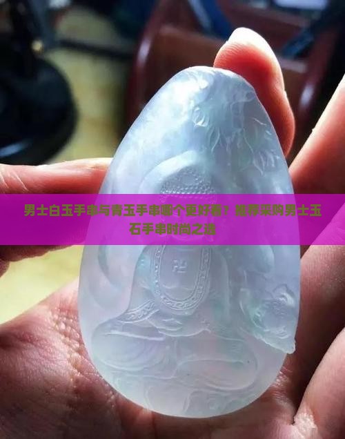 男士白玉手串与青玉手串哪个更好看？推荐采购男士玉石手串时尚之选