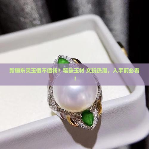 新疆东灵玉值不值钱？稀缺玉材+文玩热潮，入手前必看！