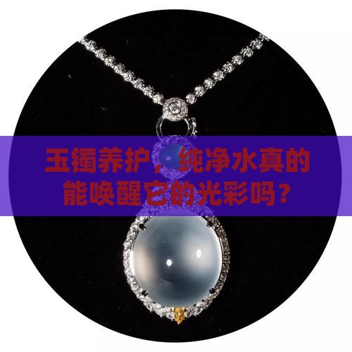 玉镯养护，纯净水真的能唤醒它的光彩吗？