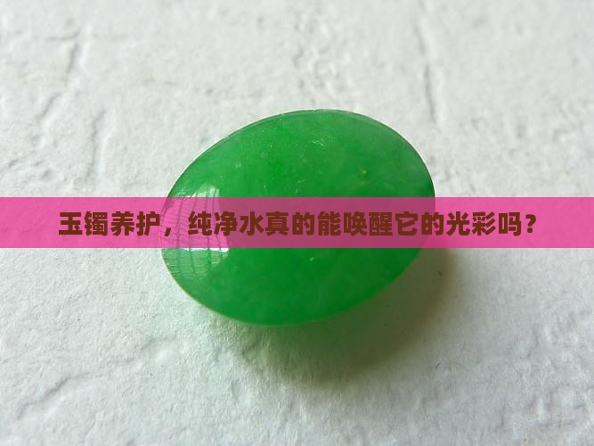 玉镯养护，纯净水真的能唤醒它的光彩吗？
