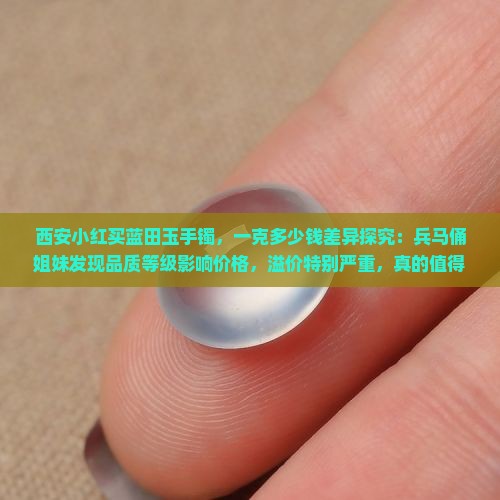 西安小红买蓝田玉手镯，一克多少钱差异探究：兵马俑姐妹发现品质等级影响价格，溢价特别严重，真的值得探究一斤多少！