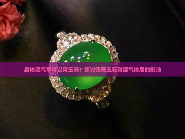 身体湿气重可以带玉吗？探讨佩戴玉石对湿气体质的影响