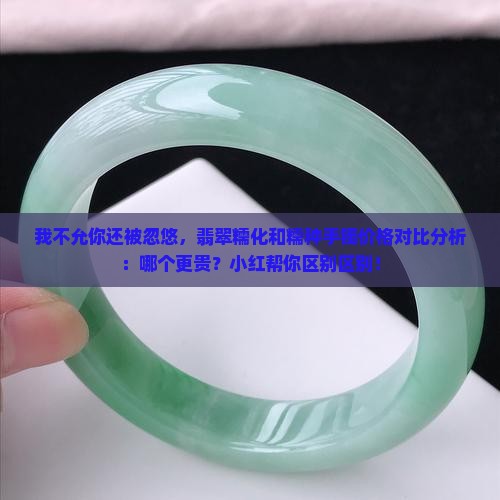 我不允你还被忽悠，翡翠糯化和糯种手镯价格对比分析：哪个更贵？小红帮你区别区别！