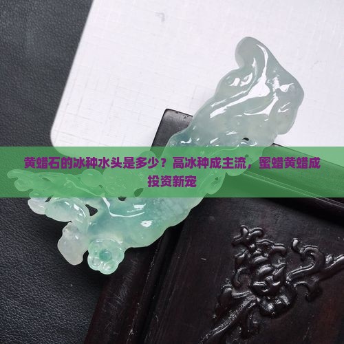 黄蜡石的冰种水头是多少？高冰种成主流，蜜蜡黄蜡成投资新宠