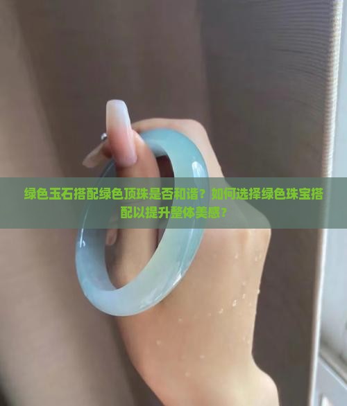 绿色玉石搭配绿色顶珠是否和谐？如何选择绿色珠宝搭配以提升整体美感？