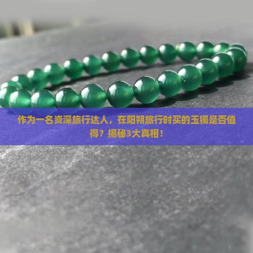 作为一名资深旅行达人，在阳朔旅行时买的玉镯是否值得？揭秘3大真相！