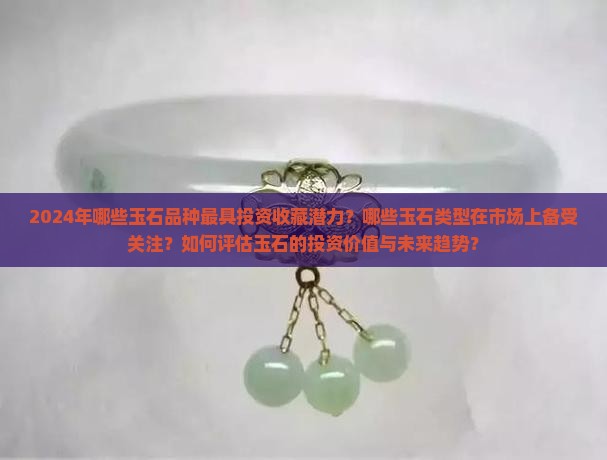 2024年哪些玉石品种最具投资收藏潜力？哪些玉石类型在市场上备受关注？如何评估玉石的投资价值与未来趋势？