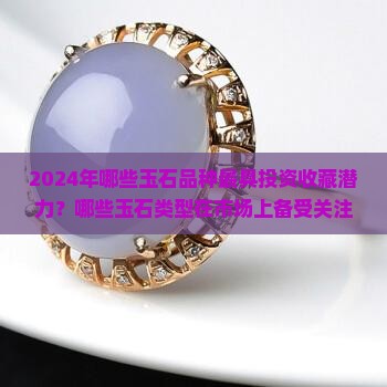 2024年哪些玉石品种最具投资收藏潜力？哪些玉石类型在市场上备受关注？如何评估玉石的投资价值与未来趋势？