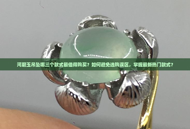 河磨玉吊坠哪三个款式最值得购买？如何避免选购误区，掌握最新热门款式？