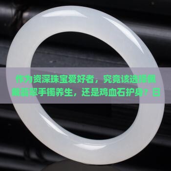 是翡翠手镯戴着对身体好还是鸡血石好