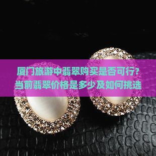 厦门旅游翡翠可以买吗现在多少钱 厦门旅游翡翠可以买吗现在多少钱