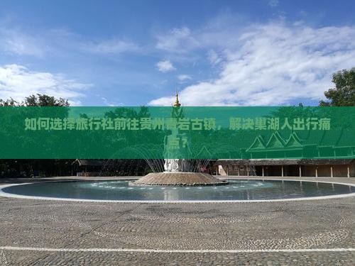 如何选择旅行社前往贵州青岩古镇，解决巢湖人出行痛点？